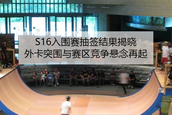 S16入围赛抽签结果揭晓 外卡突围与赛区竞争悬念再起